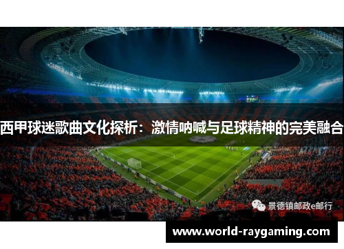 西甲球迷歌曲文化探析：激情呐喊与足球精神的完美融合