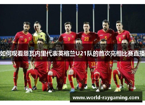 如何观看恩瓦内里代表英格兰U21队的首次亮相比赛直播