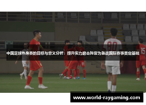 中国足球热身赛的目标与意义分析：提升实力磨合阵容为备战国际赛事奠定基础