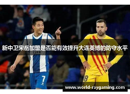 新中卫宋岳加盟是否能有效提升大连英博的防守水平