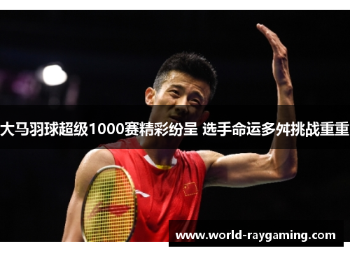 大马羽球超级1000赛精彩纷呈 选手命运多舛挑战重重