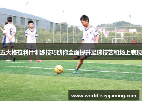五大格拉利什训练技巧助你全面提升足球技艺和场上表现