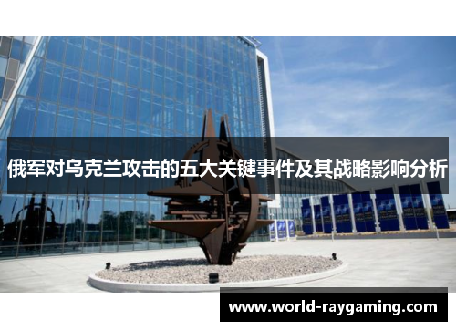 俄军对乌克兰攻击的五大关键事件及其战略影响分析